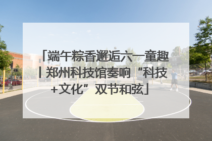 端午粽香邂逅六一童趣丨郑州科技馆奏响“科技+文化”双节和弦